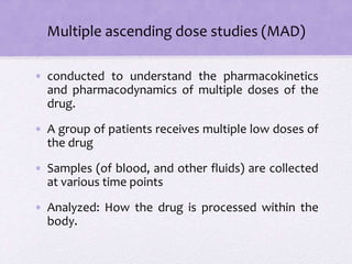 Multiple ascending dose studies (MAD)
• conducted to understand the pharmacokinetics
and pharmacodynamics of multiple doses of the
drug.
• A group of patients receives multiple low doses of
the drug
• Samples (of blood, and other fluids) are collected
at various time points
• Analyzed: How the drug is processed within the
body.
 