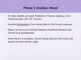 Phase I studies: Need
• To make reliable and rapid Prediction of human response, from
Preclinical Data (PD, PK, Toxicity)
• Involves Extrapolation from Animal data to first human exposure.
 Phase I serves as an interface between Preclinical Research and
Clinical Drug development.
• Once Phase I is complete, Human beings become first-choice test
species (Human Guinea- pigs).
 