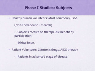 Phase I Studies: Subjects
• Healthy human volunteers: Most commonly used.
(Non-Therapeutic Research)
- Subjects receive no therapeutic benefit by
participation
- Ethical issue.
• Patient Volunteers: Cytotoxic drugs, AIDS therapy
- Patients in advanced stage of disease
 