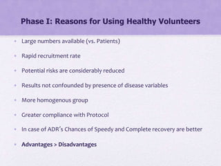 Phase I: Reasons for Using Healthy Volunteers
• Large numbers available (vs. Patients)
• Rapid recruitment rate
• Potential risks are considerably reduced
• Results not confounded by presence of disease variables
• More homogenous group
• Greater compliance with Protocol
• In case of ADR’s Chances of Speedy and Complete recovery are better
• Advantages > Disadvantages
 