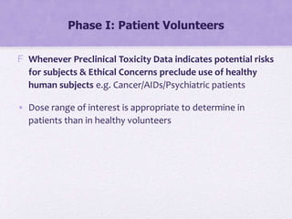 Phase I: Patient Volunteers
F Whenever Preclinical Toxicity Data indicates potential risks
for subjects & Ethical Concerns preclude use of healthy
human subjects e.g. Cancer/AIDs/Psychiatric patients
• Dose range of interest is appropriate to determine in
patients than in healthy volunteers
 