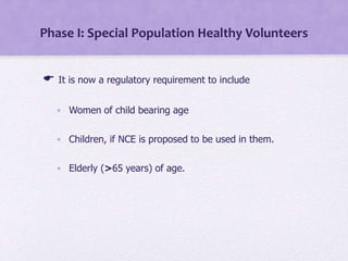Phase I: Special Population Healthy Volunteers
 It is now a regulatory requirement to include
• Women of child bearing age
• Children, if NCE is proposed to be used in them.
• Elderly (>65 years) of age.
 