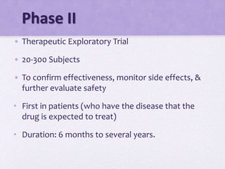 Phase II
• Therapeutic Exploratory Trial
• 20-300 Subjects
• To confirm effectiveness, monitor side effects, &
further evaluate safety
• First in patients (who have the disease that the
drug is expected to treat)
• Duration: 6 months to several years.
 