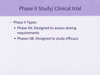 Phase II Study/ Clinical trial
• Phase II Types:
• Phase IIA: Designed to assess dosing
requirements
• Phases IIB: Designed to study efficacy
 