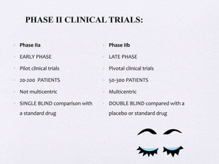  Phase IIa
 EARLY PHASE
 Pilot clinical trials
 20-200 PATIENTS
 Not multicentric
 SINGLE BLIND comparison with
a standard drug
 Phase IIb
 LATE PHASE
 Pivotal clinical trials
 50-300 PATIENTS
 Multicentric
 DOUBLE BLIND compared with a
placebo or standard drug
 