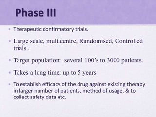 Phase III
• Therapeutic confirmatory trials.
• Large scale, multicentre, Randomised, Controlled
trials .
• Target population: several 100’s to 3000 patients.
• Takes a long time: up to 5 years
• To establish efficacy of the drug against existing therapy
in larger number of patients, method of usage, & to
collect safety data etc.
 