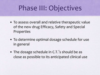Phase III: Objectives
• To assess overall and relative therapeutic value
of the new drug Efficacy, Safety and Special
Properties
• To determine optimal dosage schedule for use
in general
• The dosage schedule in C.T.’s should be as
close as possible to its anticipated clinical use
 