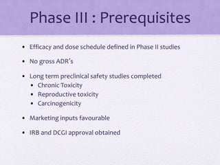 Phase III : Prerequisites
• Efficacy and dose schedule defined in Phase II studies
• No gross ADR’s
• Long term preclinical safety studies completed
• Chronic Toxicity
• Reproductive toxicity
• Carcinogenicity
• Marketing inputs favourable
• IRB and DCGI approval obtained
 