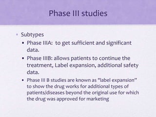 Phase III studies
• Subtypes
• Phase IIIA: to get sufficient and significant
data.
• Phase IIIB: allows patients to continue the
treatment, Label expansion, additional safety
data.
• Phase III B studies are known as "label expansion”
to show the drug works for additional types of
patients/diseases beyond the original use for which
the drug was approved for marketing
 