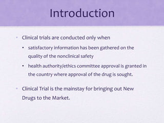 Introduction
• Clinical trials are conducted only when
• satisfactory information has been gathered on the
quality of the nonclinical safety
• health authority/ethics committee approval is granted in
the country where approval of the drug is sought.
• Clinical Trial is the mainstay for bringing out New
Drugs to the Market.
 