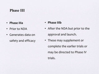 • Phase IIIa
• Prior to NDA
• Generates data on
safety and efficacy
• Phase IIIb
• After the NDA but prior to the
approval and launch.
• These may supplement or
complete the earlier trials or
may be directed to Phase IV
trials.
Phase III
 