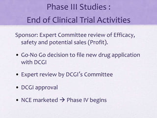 Phase III Studies :
End of Clinical Trial Activities
Sponsor: Expert Committee review of Efficacy,
safety and potential sales (Profit).
• Go-No Go decision to file new drug application
with DCGI
• Expert review by DCGI’s Committee
• DCGI approval
• NCE marketed  Phase IV begins
 