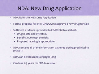 NDA: New Drug Application
• NDA Refers to New Drug Application
• Formal proposal for the FDA/DCGI to approve a new drug for sale
• Sufficient evidences provided to FDA/DCGI to establish:
• Drug is safe and effective.
• Benefits outweigh the risks.
• Proposed labeling is appropriate.
• NDA contains all of the information gathered during preclinical to
phase III
• NDA can be thousands of pages long
• Can take 2-3 years for FDA to review
 