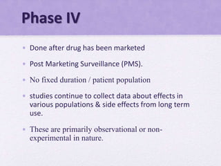 Phase IV
• Done after drug has been marketed
• Post Marketing Surveillance (PMS).
• No fixed duration / patient population
• studies continue to collect data about effects in
various populations & side effects from long term
use.
• These are primarily observational or non-
experimental in nature.
 