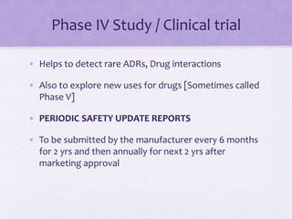 Phase IV Study / Clinical trial
• Helps to detect rare ADRs, Drug interactions
• Also to explore new uses for drugs [Sometimes called
Phase V]
• PERIODIC SAFETY UPDATE REPORTS
• To be submitted by the manufacturer every 6 months
for 2 yrs and then annually for next 2 yrs after
marketing approval
 