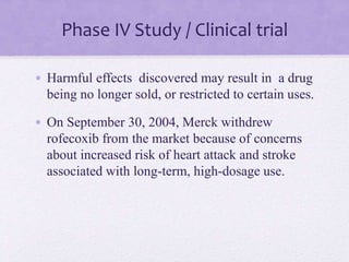 Phase IV Study / Clinical trial
• Harmful effects discovered may result in a drug
being no longer sold, or restricted to certain uses.
• On September 30, 2004, Merck withdrew
rofecoxib from the market because of concerns
about increased risk of heart attack and stroke
associated with long-term, high-dosage use.
 