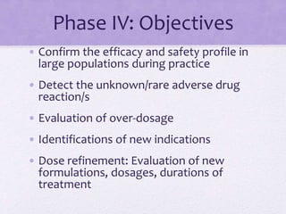 Phase IV: Objectives
• Confirm the efficacy and safety profile in
large populations during practice
• Detect the unknown/rare adverse drug
reaction/s
• Evaluation of over-dosage
• Identifications of new indications
• Dose refinement: Evaluation of new
formulations, dosages, durations of
treatment
 