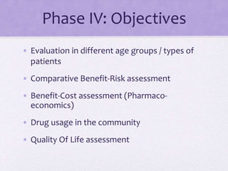 Phase IV: Objectives
• Evaluation in different age groups / types of
patients
• Comparative Benefit-Risk assessment
• Benefit-Cost assessment (Pharmaco-
economics)
• Drug usage in the community
• Quality Of Life assessment
 