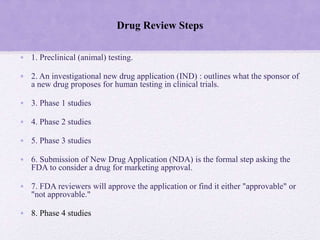 Drug Review Steps
• 1. Preclinical (animal) testing.
• 2. An investigational new drug application (IND) : outlines what the sponsor of
a new drug proposes for human testing in clinical trials.
• 3. Phase 1 studies
• 4. Phase 2 studies
• 5. Phase 3 studies
• 6. Submission of New Drug Application (NDA) is the formal step asking the
FDA to consider a drug for marketing approval.
• 7. FDA reviewers will approve the application or find it either "approvable" or
"not approvable."
• 8. Phase 4 studies
 