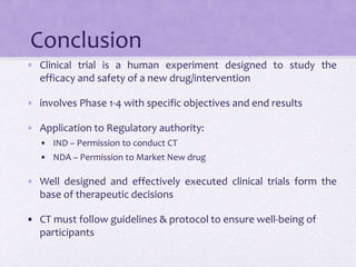 Conclusion
• Clinical trial is a human experiment designed to study the
efficacy and safety of a new drug/intervention
• involves Phase 1-4 with specific objectives and end results
• Application to Regulatory authority:
• IND – Permission to conduct CT
• NDA – Permission to Market New drug
• Well designed and effectively executed clinical trials form the
base of therapeutic decisions
• CT must follow guidelines & protocol to ensure well-being of
participants
 