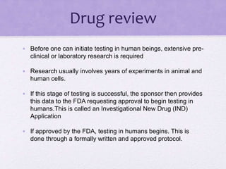 Drug review
• Before one can initiate testing in human beings, extensive pre-
clinical or laboratory research is required
• Research usually involves years of experiments in animal and
human cells.
• If this stage of testing is successful, the sponsor then provides
this data to the FDA requesting approval to begin testing in
humans.This is called an Investigational New Drug (IND)
Application
• If approved by the FDA, testing in humans begins. This is
done through a formally written and approved protocol.
 