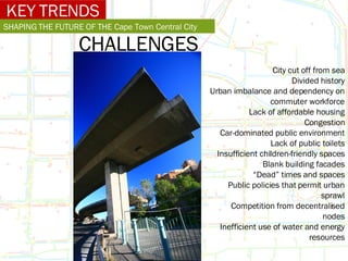 KEY TRENDS SHAPING THE FUTURE OF THE Cape Town Central City CHALLENGES City cut off from sea Divided history Urban imbalance and dependency on commuter workforce Lack of affordable housing Congestion Car-dominated public environment Lack of public toilets Insufficient children-friendly spaces Blank building facades “ Dead” times and spaces Public policies that permit urban sprawl Competition from decentralised nodes Inefficient use of water and energy resources 