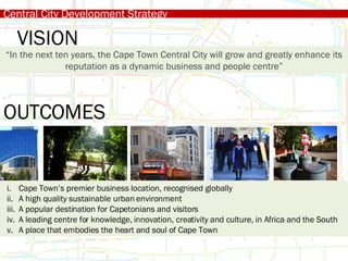 Central City Development Strategy “ In the next ten years, the Cape Town Central City will grow and greatly enhance its reputation as a dynamic business and people centre” VISION OUTCOMES Cape Town’s premier business location, recognised globally A high quality sustainable urban environment A popular destination for Capetonians and visitors A leading centre for knowledge, innovation, creativity and culture, in Africa and the South A place that embodies the heart and soul of Cape Town 