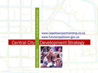 Central City  Development Strategy PUBLIC PROCESS 10 YEAR DELIVERING PLAN www.capetownpartnership.co.za www.futurecapetown.gov.za 