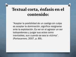 Textual corta, énfasis en el
contenido:
"Aceptar la posibilidad de un castigo sin culpa
es aceptar la dominación, significa resignarse
ante la explotación. Es ver en el agresor un ser
todopoderoso y juzgar sus actos como
inevitables, aun cuando se sea la víctima”.
(Portocarrero, 2007, p. 89).
 
