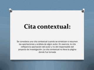 Cita contextual:
Se considera una cita contextual cuando se sintetizan o resumen
las aportaciones y análisis de algún autor. En esencia, la cita
reflejará la aportación del autor y no del responsable del
proyecto de investigación. La cita contextual no lleva la página
donde fue tomada
 