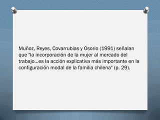 Muñoz, Reyes, Covarrubias y Osorio (1991) señalan
que "la incorporación de la mujer al mercado del
trabajo…es la acción explicativa más importante en la
configuración modal de la familia chilena" (p. 29).
 
