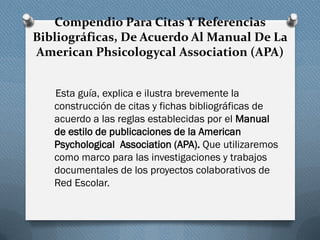 Compendio Para Citas Y Referencias
Bibliográficas, De Acuerdo Al Manual De La
American Phsicologycal Association (APA)
Esta guía, explica e ilustra brevemente la
construcción de citas y fichas bibliográficas de
acuerdo a las reglas establecidas por el Manual
de estilo de publicaciones de la American
Psychological Association (APA). Que utilizaremos
como marco para las investigaciones y trabajos
documentales de los proyectos colaborativos de
Red Escolar.
 
