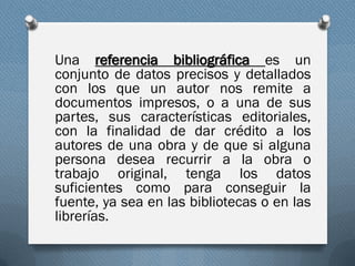 Una referencia bibliográfica es un
conjunto de datos precisos y detallados
con los que un autor nos remite a
documentos impresos, o a una de sus
partes, sus características editoriales,
con la finalidad de dar crédito a los
autores de una obra y de que si alguna
persona desea recurrir a la obra o
trabajo original, tenga los datos
suficientes como para conseguir la
fuente, ya sea en las bibliotecas o en las
librerías.
 