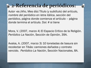 2-Referencia de periódicos:
Autor -es (Año, Mes día) Título (y subtítulo) del artículo,
nombre del periódico en letra itálica, sección del
periódico, página donde comienza el artículo – página
donde termina el artículo. Doi: # si tiene
Mora, V. (2007, marzo 4) El Espacio Crítico de la Religión.
Periódico La Nación, Sección de Opinión, 39A.
Avalos, A. (2007, marzo 3) 10 toneladas de basura sin
recolectar en Tibás: camiones dañados y contrato
vencido. Periódico La Nación, Sección Nacionales, 8A.
 