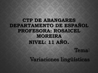 CTP DE ABANGARES
DEPARTAMENTO DE ESPAÑOL
PROFESORA: ROSAICEL
MOREIRA
NIVEL: 11 AÑO.
Tema:
Variaciones lingüísticas
 