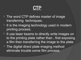 CTP
 The word CTP defines master of image
transferring techniques.
 It is the imaging technology used in modern
printing process.
 It use laser beams to directly write images on
to the printing plate rather than , first exposing
a film then transferring the image to the plate.
 The digital direct plate imaging method
eliminate trouble some film process.
 