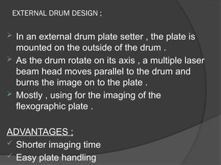 EXTERNAL DRUM DESIGN ;
 In an external drum plate setter , the plate is
mounted on the outside of the drum .
 As the drum rotate on its axis , a multiple laser
beam head moves parallel to the drum and
burns the image on to the plate .
 Mostly , using for the imaging of the
flexographic plate .
ADVANTAGES ;
 Shorter imaging time
 Easy plate handling
 
