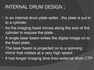 INTERNAL DRUM DESIGN ;
 In an internal drum plate setter , the plate is put in
to a cylinder .
 As the imaging head moves along the axis of the
cylinder to expose the plate .
 A single laser beam writes the digital image on to
the fixed plate .
 The laser beam is projected on to a spinning
mirror that rotates at a very high speed .
 It has longer imaging time than external drum CTP
 