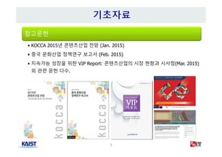 3
참고문헌
• KOCCA 2015년 콘텐츠산업 전망 (Jan. 2015)
• 중국 문화산업 정책연구 보고서 (Feb. 2015)
• 지속가능 성장을 위한 VIP Report: 콘텐츠산업의 시장 현항과 시사점(Mar. 2015)
외 관련 문헌 다수.
 