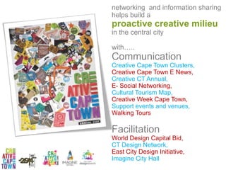 networking and information sharing
helps build a
proactive creative milieu
in the central city
with…..
Communication
Creative Cape Town Clusters,
Creative Cape Town E News,
Creative CT Annual,
E- Social Networking,
Cultural Tourism Map,
Creative Week Cape Town,
Support events and venues,
Walking Tours
Facilitation
World Design Capital Bid,
CT Design Network,
East City Design Initiative,
Imagine City Hall
 