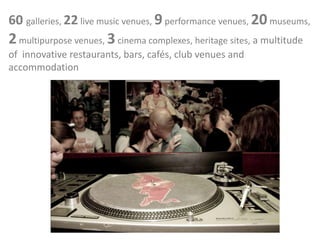 60 galleries, 22 live music venues, 9performance venues, 20museums,
2multipurpose venues, 3cinema complexes, heritage sites, a multitude
of innovative restaurants, bars, cafés, club venues and
accommodation
 