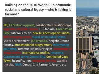 Building on the 2010 World Cup economic,
social and cultural legacy – who is taking it
forward?
IRT, CT Station upgrade, collaborative relationships,
upgrades of public spaces, CT Stadium, Green Point
Park, Fan Walk route, new business opportunities,
600 emerging artists, visual art in public space,
social development, job creation, neighbourhood
forums, ambassadorial programmes, information
gathering, communication strategies, knowledge of
mega-events, international profile, returning
Capetonians to the Central City, Connected Cape
Town, beautification, wrapping the city, walking
the city, NMT, Central City Partner’s Forum, etc
 