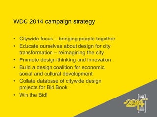 WDC 2014 campaign strategy
• Citywide focus – bringing people together
• Educate ourselves about design for city
transformation – reimagining the city
• Promote design-thinking and innovation
• Build a design coalition for economic,
social and cultural development
• Collate database of citywide design
projects for Bid Book
• Win the Bid!
 