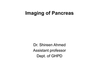 Imaging of Pancreas
Dr. Shireen Ahmed
Assistant professor
Dept. of GHPD
 