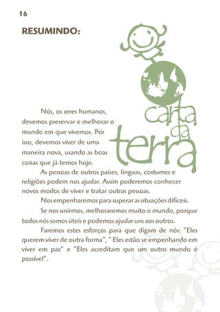 16

RESUMINDO:




       Nós, os seres humanos,
devemos preservar e melhorar o
mundo em que vivemos. Por
isso, devemos viver de uma
maneira nova, usando as boas
coisas que já temos hoje.
       As pessoas de outros países, línguas, costumes e
religiões podem nos ajudar. Assim poderemos conhecer
novos modos de viver e tratar outras pessoas.
       Nos empenharemos para superar as situações difíceis.
       Se nos unirmos, melhoraremos muito o mundo, porque
todos nós somos úteis e podemos ajudar uns aos outros.
       Faremos estes esforços para que digam de nós: “Eles
querem viver de outra forma”, “ Eles estão se empenhando em
viver em paz” e “Eles acreditam que um outro mundo é
possível”.
 