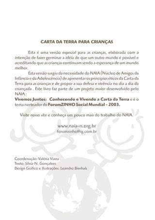 CARTA DA TERRA PARA CRIANÇAS

        Esta é uma versão especial para as crianças, elaborada com a
intenção de fazer germinar a idéia de que um outro mundo é possível e
acreditando que as crianças continuam sendo a esperança de um mundo
melhor.
        Esta versão surgiu da necessidade do NAIA (Núcleo de Amigos da
Infância e da Adolescência) de apresentar os princípios éticos da Carta da
Terra para as crianças e de propor a sua defesa e vivência no dia a dia da
criançada . Este livro faz parte de um projeto maior desenvolvido pelo
NAIA :
Vivemos Juntos: Conhecendo e Vivendo a Carta da Terra e é o
tema norteador do ForumZINHO Social Mundial - 2003.

   Visite nosso site e conheça um pouco mais do trabalho do NAIA.

                           www.naia-rs.org.br
                          forumzinho@ig.com.br




Coordenação: Valéria Viana
Texto: Sílvia N. Gonçalves
Design Gráfico e Ilustrações: Leandro Bierhals
 