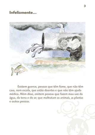 3

Infelizmente...




       Existem guerras, pessoas que têm fome, que não têm
casa, nem escola, que estão doentes e que não têm ajuda
médica. Além disso, existem pessoas que fazem mau uso da
água, da terra e do ar; que maltratam os animais, as plantas
e outras pessoas.
 