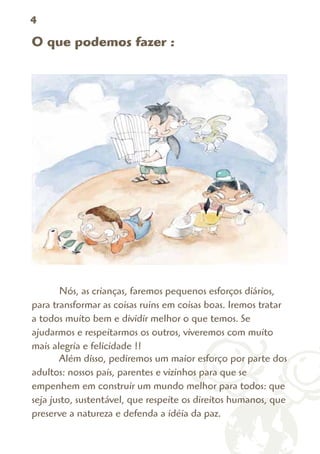 4

O que podemos fazer :




       Nós, as crianças, faremos pequenos esforços diários,
para transformar as coisas ruins em coisas boas. Iremos tratar
a todos muito bem e dividir melhor o que temos. Se
ajudarmos e respeitarmos os outros, viveremos com muito
mais alegria e felicidade !!
       Além disso, pediremos um maior esforço por parte dos
adultos: nossos pais, parentes e vizinhos para que se
empenhem em construir um mundo melhor para todos: que
seja justo, sustentável, que respeite os direitos humanos, que
preserve a natureza e defenda a idéia da paz.
 