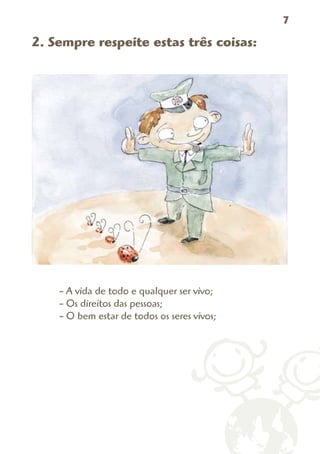 7

2. Sempre respeite estas três coisas:




    - A vida de todo e qualquer ser vivo;
    - Os direitos das pessoas;
    - O bem estar de todos os seres vivos;
 