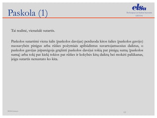 Tai realin ė, vienašalė sutartis. Paskolos sutartimi viena šalis (paskolos davėjas) perduoda kitos šalies (paskolos gavėjo) nuosavybėn pinigus arba rūšies požymiais apibūdintus suvartojamuosius daiktus, o paskolos gavėjas įsipareigoja grąžinti paskolos davėjui tokią pat pinigų sumą (paskolos sumą) arba tokį pat kiekį tokios pat rūšies ir kokybės kitų daiktų bei mokėti palūkanas, jeigu sutartis nenustato ko kita. Paskola ( 1)  